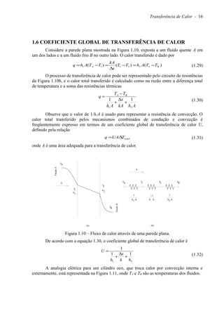Transferência de Calor - 16
1.6 COEFICIENTE GLOBAL DE TRANSFERÊNCIA DE CALOR
Considere a parede plana mostrada na Figura 1.10, exposta a um fluido quente A em
um dos lados e a um fluido frio B no outro lado. O calor transferido é dado por
)()()( 222111 BA TTAhTT
x
kA
TTAhq −=−
∆
=−= (1.29)
O processo de transferência de calor pode ser representado pelo circuito de resistências
da Figura 1.10b, e o calor total transferido é calculado como na razão entre a diferença total
de temperatura e a soma das resistências térmicas
AhkA
x
Ah
TT
q BA
21
11
+
∆
+
−
=
(1.30)
Observe que o valor de 1/h1A é usado para representar a resistência de convecção. O
calor total transferido pelos mecanismos combinados de condução e convecção é
freqüentemente expresso em termos de um coeficiente global de transferência de calor U,
definido pela relação
totalTUAq ∆= (1.31)
onde A é uma área adequada para a transferência de calor.
(a) (b)
FluidoA
FluidoB
TA
TB
TA 1T 2T BTq
q
1
h A1 A2
1
hA
x
k
1T
1h
2T
2h
Figura 1.10 – Fluxo de calor através de uma parede plana.
De acordo com a equação 1.30, o coeficiente global de transferência de calor é
21
11
1
hk
x
h
U
+
∆
+
=
(1.32)
A analogia elétrica para um cilindro oco, que troca calor por convecção interna e
externamente, está representada na Figura 1.11, onde TA e TB são as temperaturas dos fluidos.
 