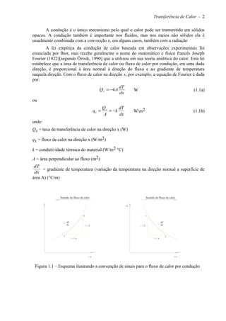Transferência de Calor - 2
A condução é o único mecanismo pelo qual o calor pode ser transmitido em sólidos
opacos. A condução também é importante nos fluidos, mas nos meios não sólidos ela é
usualmente combinada com a convecção e, em alguns casos, também com a radiação
A lei empírica da condução de calor baseada em observações experimentais foi
enunciada por Biot, mas recebe geralmente o nome do matemático e físico francês Joseph
Fourier (1822)[segundo Özisik, 1990] que a utilizou em sua teoria analítica do calor. Esta lei
estabelece que a taxa de transferência de calor ou fluxo de calor por condução, em uma dada
direção, é proporcional à área normal à direção do fluxo e ao gradiente de temperatura
naquela direção. Com o fluxo de calor na direção x, por exemplo, a equação de Fourier é dada
por:
dx
dT
kAQx −= W (1.1a)
ou
dx
dT
k
A
Q
q x
x −== W/m2 (1.1b)
onde:
Qx = taxa de transferência de calor na direção x (W)
qx = fluxo de calor na direção x (W/m2)
k = condutividade térmica do material (W/m2 °C)
A = área perpendicular ao fluxo (m2)
dx
dT
= gradiente de temperatura (variação da temperatura na direção normal a superfície de
área A) (°C/m)
1
2
+ T
+ x
+
dT
dx
+ x
Sentido do fluxo de calor
+ x
+T
Sentido do fluxo de calor
1
-
+ x
dx
dT
- T
2
Figura 1.1 – Esquema ilustrando a convenção de sinais para o fluxo de calor por condução
 