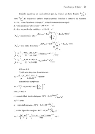 Transferência de Calor - 23
Portanto, a partir de um valor arbitrado para Tpi obtemos um fluxo de calor
L
qci e
outro
L
qco . Se esses fluxos térmicos forem diferentes, continuar as tentativas até encontrar
coci qq = como fizemos no exemplo 1.7, como demonstraremos a seguir:
Ao = área externa do tubo isolado = 2
204,0.. mLπ
Ai = área interna do tubo metálico = 2
10,0.. mLπ
( )tmlA = área média do tubo =
( ) 2
102,0..
ln
... mL
d
D
dD
LLd
i
i
ii
ml πππ =






−
=
( )ismlA = área média do isolante =
( ) 2
148,0..
ln
... mL
D
D
DD
LLD
i
o
io
ml πππ =






−
=
kcal
Cmh
L
L
A
A
k
x o
tml
o ...000133,0
102,0..
204,0..
.
30
002,0 2
==





π
π
kcal
Cmh
L
L
A
A
k
x o
isml
o ...137,0
148,0..
204,0..
.
5,0
05,0 2
==





π
π
Cálculo de hi
Verificação do regime de escoamento:
50000
1031,0
0,15,1510..
Re 2
=
×
××
== −
µ
ρVdi
Portanto vale a expressão
14,0
9033,08,0
PrRe023,0
.








==
Tpi
ii
k
dh
Nu
µ
µ
com di = 0,10 m
k = condutividade térmica da água a 90 °C = 0,58
Cmh
kcal o
..
5743Re 8,0
=
µ = viscosidade da água a 90 °C = 0,31
sm
kg
.
10 3−
×
Cp = calor específico da água a 90 °C = 0,95 Ckg
kcal o
.
22,1
58,0
36001031,095,0.
Pr
33,0
3
33,0
33,0
=




 ×××
=





=
−
k
C p µ
 