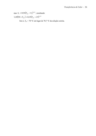 Transferência de Calor - 26
mas ( ) 25,0
094,0 TTh poo −= , resultando
( ) ( ) 25,1
2519,09048,1 −=− popo TT
Isto é, Tpo = 70 °C em lugar de 70,7 °C da solução correta.
 