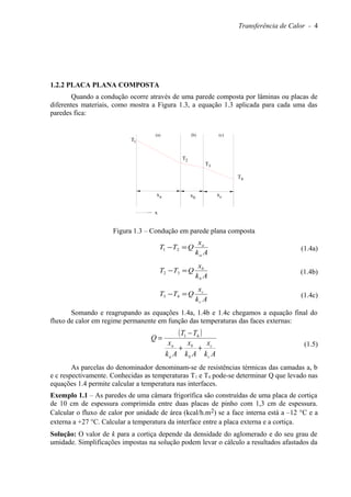 Transferência de Calor - 4
1.2.2 PLACA PLANA COMPOSTA
Quando a condução ocorre através de uma parede composta por lâminas ou placas de
diferentes materiais, como mostra a Figura 1.3, a equação 1.3 aplicada para cada uma das
paredes fica:
x
T
T
1
2
(a)
ax xb
xc
T3
T4
(b) (c)
Figura 1.3 – Condução em parede plana composta
Ak
x
QTT
a
a
=− 21 (1.4a)
Ak
x
QTT
b
b
=− 32 (1.4b)
Ak
x
QTT
c
c
=− 43 (1.4c)
Somando e reagrupando as equações 1.4a, 1.4b e 1.4c chegamos a equação final do
fluxo de calor em regime permanente em função das temperaturas das faces externas:
( )
Ak
x
Ak
x
Ak
x
TT
Q
c
c
b
b
a
a
++
−
= 41
(1.5)
As parcelas do denominador denominam-se de resistências térmicas das camadas a, b
e c respectivamente. Conhecidas as temperaturas T1 e T4 pode-se determinar Q que levado nas
equações 1.4 permite calcular a temperatura nas interfaces.
Exemplo 1.1 – As paredes de uma câmara frigorífica são construídas de uma placa de cortiça
de 10 cm de espessura comprimida entre duas placas de pinho com 1,3 cm de espessura.
Calcular o fluxo de calor por unidade de área (kcal/h.m2) se a face interna está a –12 °C e a
externa a +27 °C. Calcular a temperatura da interface entre a placa externa e a cortiça.
Solução: O valor de k para a cortiça depende da densidade do aglomerado e do seu grau de
umidade. Simplificações impostas na solução podem levar o cálculo a resultados afastados da
 