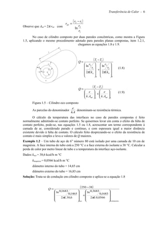 Transferência de Calor - 6
Observe que Aml = 2π rml com
( )
1
2
12
ln
r
r
rr
rml
−
=
No caso de cilindro composto por duas paredes concêntricas, como mostra a Figura
1.5, aplicando o mesmo procedimento adotado para paredes planas compostas, item 1.2.1,
chegamos as equações 1.8 e 1.9.
( )
b
b
a
a Lk
r
r
Lk
r
r
TT
Q










+










−
=
ππ 2
ln
2
ln
2
3
1
2
31
(1.8)
( )
bmlaml Ak
e
Ak
e
TT
Q






+





−
=
..
31
(1.9)
Figura 1.5 – Cilindro oco composto
As parcelas do denominador
kA
e
denominam-se resistência térmica.
O cálculo da temperatura das interfaces no caso de paredes compostas é feito
normalmente admitindo-se contato perfeito. Se quisermos levar em conta o efeito da falta de
contato perfeito, pode-se, nas equações 1.5 ou 1.8, acrescentar um termo correspondente à
camada de ar, considerado parado e contínuo, e com espessura igual a maior distância
existente devido à falta de contato. O cálculo feito desprezando-se o efeito da resistência de
contato é mais simples e leva a valores de Q maiores.
Exemplo 1.2 – Um tubo de aço de 6” número 80 está isolado por uma camada de 10 cm de
magnésia. A face interna do tubo está a 250 °C e a face externa do isolante a 38 °C. Calcular a
perda de calor por metro linear de tubo e a temperatura da interface aço-isolante.
Dados:kaço = 38,6 kcal/h m °C
kmagnésia = 0,0566 kcal/h m °C
diâmetro interno do tubo = 14,65 cm
diâmetro externo do tubo = 16,83 cm
Solução: Trata-se de condução em cilindro composto e aplica-se a equação 1.8
( )
isolamentoaço
LL
Q










+










−
=
0566,02
1683,0
3683,0ln
6,382
1465,0
1683,0ln
38250
ππ
L
ea
r2
r1
eb
r3
a
b
 