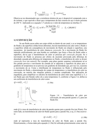Transferência de Calor - 7
mh
kcal
L
Q
L
Q
.
97
1,200057,0
212
=∴
+
=
Observa-se no denominador que a resistência térmica do aço é desprezível comparada com a
do isolante, o que equivale a dizer que a temperatura da face externa do aço é muito próxima
de 250 °C. Aplicando-se a equação 1.7 calcula-se o valor da temperatura na interface T2
( ) ( ) CT
T
TT
d
d
k
L
Q o
94,249
65,14
83,16
ln
2506,382
97
ln
2
2
2
21
1
2
=∴
−
=⇒−=
ππ
1.3 CONVECÇÃO
Se um fluido escoa sobre um corpo sólido ou dentro de um canal, e se as temperaturas
do fluido e da superfície sólida forem diferentes, haverá transferência de calor entre o fluido e
a superfície sólida em conseqüência do movimento do fluido em relação à superfície; este
mecanismo de transferência de calor chama-se convecção. Se o movimento do fluido for
induzido artificialmente, por uma bomba ou ventilador, que força o fluxo de fluido sobre a
superfície, diz-se que a transferências de calor se processa por convecção forçada. Se o
movimento do fluido se processa por efeitos da ascensão provocada pela diferença de
densidade causada pela diferença de temperatura no fluido, a transferência de calor se dá por
convecção livre (ou natural). Por exemplo, uma placa quente suspensa verticalmente no ar
frio parado provoca o movimento da camada de ar adjacente à superfície da placa pois o
gradiente de temperatura no ar provoca um gradiente de densidade que, por sua vez, ocasiona
o movimento do ar. Como a distribuição de temperatura no fluido é influenciada pelo
movimento do fluido, a determinação do campo de temperatura e a transferência de calor na
convecção, na maioria das situações práticas, é assunto complicado. Nas aplicações de
engenharia, para simplificar os cálculos da transferência de calor entre uma superfície a Tw e
um fluido que está fluindo sobre ela a uma temperatura Tf, conforme a Figura 1.6, define-se
um coeficiente de transferência de calor como:
( )fw TThAQ −= (1.10a)
Figura 1.6 – Transferência de calor por
convecção, de uma parede quente a Tw para um
fluido frio
onde Q é a taxa de transferência de calor da parede quente para a parede fria (em Watts). Por
outro lado, na transferência de calor do fluido quente para a parede fria, a eq. (1.10a) escreve-
se
( )wf TThAQ −= (1.10b)
onde Q representa a taxa de transferência de calor do fluido para a parede fria.
Historicamente, a forma dada pela equação (1.10a) foi utilizada primeiramente como uma lei
0
Parede a Tw
T
Perfil da
temperatura
do fluido
Fluxodofluido
Tf
Tw
 