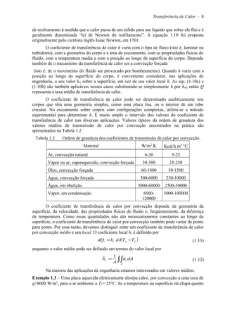 Transferência de Calor - 8
de resfriamento à medida que o calor passa de um sólido para um líquido que sobre ele flui e é
geralmente denominada “lei de Newton do resfriamento”. A equação 1.10 foi proposta
originalmente pelo cientista inglês Isaac Newton, em 1701.
O coeficiente de transferência de calor h varia com o tipo de fluxo (isto é, laminar ou
turbulento), com a geometria do corpo e a área de escoamento, com as propriedades físicas do
fluido, com a temperatura média e com a posição ao longo da superfície do corpo. Depende
também de o mecanismo da transferência de calor ser a convecção forçada
(isto é, de o movimento do fluido ser provocado por bombeamento). Quando h varia com a
posição ao longo da superfície do corpo, é conveniente considerar, nas aplicações de
engenharia, o seu valor hm sobre a superfície, em vez de seu valor local h. As eqs. (1.10a) e
(1.10b) são também aplicáveis nesses casos substituindo-se simplesmente h por hm; então Q
representa a taxa média de transferência de calor.
O coeficiente de transferência de calor pode ser determinado analiticamente nos
corpos que têm uma geometria simples, como uma placa lisa, ou o interior de um tubo
circular. No escoamento sobre corpos com configurações complexas, utiliza-se o método
experimental para determinar h. É muito amplo o intervalo dos valores do coeficiente de
transferência de calor nas diversas aplicações. Valores típicos da ordem de grandeza dos
valores médios de transmissão de calor por convecção encontrados na prática são
apresentados na Tabela 1.2
Tabela 1.2 Ordem de grandeza dos coeficientes de transmissão de calor por convecção.
Material W/m2
K Kcal/h m2
°C
Ar, convecção natural 6-30 5-25
Vapor ou ar, superaquecido, convecção forçada 30-300 25-250
Óleo, convecção forçada 60-1800 50-1500
Água, convecção forçada 300-6000 250-10000
Água, em ebulição 3000-60000 2500-50000
Vapor, em condensação 6000-
120000
5000-100000
O coeficiente de transferência de calor por convecção depende da geometria da
superfície, da velocidade, das propriedades físicas do fluido e, freqüentemente, da diferença
de temperatura. Como essas quantidades não são necessariamente constantes ao longo da
superfície, o coeficiente de transferência de calor por convecção também pode variar de ponto
para ponto. Por essa razão, devemos distinguir entre um coeficiente de transferência de calor
por convecção médio e um local. O coeficiente local hc é definido por
( )fwcc TTdAhdQ −= (1.11)
enquanto o valor médio pode ser definido em termos do valor local por
∫∫=
A
cc dAh
A
h
1
(1.12)
Na maioria das aplicações de engenharia estamos interessados em valores médios.
Exemplo 1.3 – Uma placa aquecida eletricamente dissipa calor, por convecção a uma taxa de
q=8000 W/m2
, para o ar ambiente a Tf = 25°C. Se a temperatura na superfície da chapa quente
 