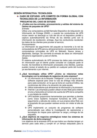 PARTE UNO: Organizaciones, Administración Y La Empresa En Red 1
Alumno: Jose Enrique Nuñez Constantino
SESIÓN INTERACTIVA: TECNOLOGÍA
CASO DE ESTUDIO: UPS COMPITE EN FORMA GLOBAL CON
TECNOLOGÍA DE LA INFORMACIÓN
PREGUNTAS DEL CASO DE ESTUDIO
1. ¿Cuáles son las entradas, procesamiento y salidas del sistema de
rastreo de paquetes de UPS?
Entrada:
Utiliza una computadora portátil llamada Dispositivo de Adquisición de
Información de Entrega (DIAD), y cuando los conductores de UPS
inician sesión se descarga su ruta del día en el dispositivo portátil y
captura automáticamente las firmas de los clientes junto con la
información de recolección, entrega. Aquí los conductores recolectan
los datos de los clientes para proveer el servicio.
Procesamiento:
La información de seguimiento del paquete se transmite a la red de
computadoras de UPS para su almacenamiento y procesamiento en las
computadoras principales de UPS en Mahwah, Nueva Jersey y
Alpharetta, Georgia. Se convierte la entrada de datos en información
útil para la organización y para el cliente.
Salida:
El sistema automatizado de UPS procesa los datos para convertirlos
en información que el cliente puede consultar en cualquier parte el
mundo. Se transfiere la información procesada a los clientes, quienes
pueden revisar el estado de su pedido en cualquier parte del mundo,
ya sea llamando o por internet.
2. ¿Qué tecnologías utiliza UPS? ¿Cómo se relacionan estas
tecnologías con la estrategia de negocios de esta empresa?
 La información de la etiqueta “inteligente” y con la ayuda de un
software especial para crear la ruta de entrega más eficiente
para cada conductor, en la que se toma en cuenta el tráfico, las
condiciones del clima y la ubicación de cada escala.
 Utiliza ordenadores que almacenan la información y la procesan.
 Internet: Las empresas pueden utilizar el sitio Web para ordenar
envíos y facturarlos al número de cuenta de UPS de la compañía
o una tarjeta de crédito.
 UPS también proporciona herramientas que permiten a clientes
como Cisco Systems incorporar funciones de UPS, como
seguimiento y cálculos de costos, en sus propios sitios Web con
el propósito de que puedan rastrear envíos sin visitar el sitio de
UPS.
 UPS implementó un conjunto de programas de software
personalizado que utiliza la investigación de operaciones y
tecnología de mapas para optimizar la carga y entrega de los
paquetes.
3. ¿Qué objetivos de negocios estratégicos tratan los sistemas de
información de dicha empresa?
Los objetivos de la empresa UPS es que todos sus clientes tengan un
servicio para cada área y cumplir en un tiempo estipulado para la
 