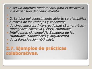 2.7. Ejemplos de prácticas colaborativas.a ser un objetivo fundamental para el desarrollo y la expansión del conocimiento. 2. La idea del conocimiento abierto se ejemplifica a través de los trabajos y conceptosde cinco autores: Intercreatividad (Berners-Lee); Inteligencia colectiva (Lévy); MultitudesInteligentes (Rheingold); Sabiduría de las Multitudes (Surowiecki) y Arquitecturade la Participación (O'Reilly). 