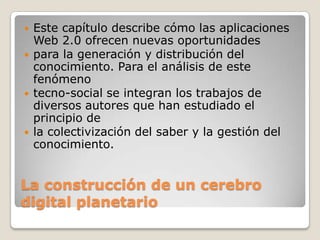 La construcción de un cerebro digital planetarioEste capítulo describe cómo las aplicaciones Web 2.0 ofrecen nuevas oportunidadespara la generación y distribución del conocimiento. Para el análisis de este fenómenotecno-social se integran los trabajos de diversos autores que han estudiado el principio dela colectivización del saber y la gestión del conocimiento.