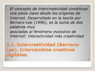 2.1. Intercreatividad (Berners-Lee). Intercambios creativos digitales.El concepto de intercreatividad constituye una pieza clave desde los orígenes deInternet. Desarrollado en la teoría por Berners-Lee (1996), es la suma de dos palabras muyasociadas al fenómeno evolutivo de Internet: interactividad más creatividad