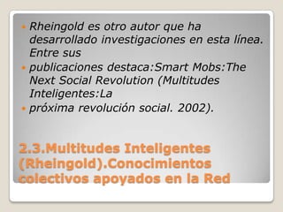 2.3.Multitudes Inteligentes (Rheingold).Conocimientos colectivos apoyados en la RedRheingold es otro autor que ha desarrollado investigaciones en esta línea. Entre suspublicaciones destaca:SmartMobs:TheNext Social Revolution (Multitudes Inteligentes:Lapróxima revolución social. 2002). 
