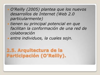 2.5. Arquitectura de la Participación (O’Reilly).O'Reilly (2005) plantea que los nuevos desarrollos de Internet (Web 2.0 particularmente)tienen su principal potencial en que facilitan la conformación de una red de colaboraciónentre individuos, la cuales sojn.