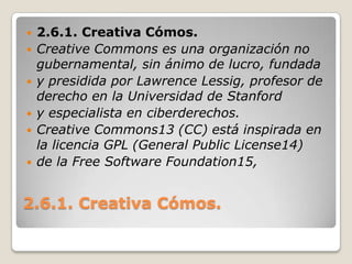 2.6.1. Creativa Cómos.2.6.1. Creativa Cómos.CreativeCommons es una organización no gubernamental, sin ánimo de lucro, fundaday presidida por Lawrence Lessig, profesor de derecho en la Universidad de Stanfordy especialista en ciberderechos.Creative Commons13 (CC) está inspirada en la licencia GPL (General Public License14)de la Free Software Foundation15, 