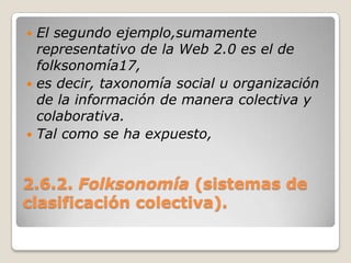 2.6.2. Folksonomía(sistemas de clasificación colectiva).El segundo ejemplo,sumamente representativo de la Web 2.0 es el de folksonomía17,es decir, taxonomía social u organización de la información de manera colectiva y colaborativa.Tal como se ha expuesto,