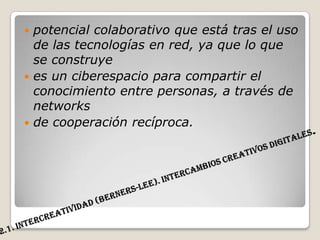 2.1. Intercreatividad (Berners-Lee). Intercambios creativos digitales.potencial colaborativo que está tras el uso de las tecnologías en red, ya que lo que se construyees un ciberespacio para compartir el conocimiento entre personas, a través de networksde cooperación recíproca.