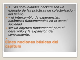 Cinco nociones básicas del capítulo1. Las comunidades hackers son un ejemplo de las prácticas de colectivización del saber,y el intercambio de experiencias, dinámicas fundamentales en la actual sociedadser un objetivo fundamental para el desarrollo y la expansión del conocimiento. 