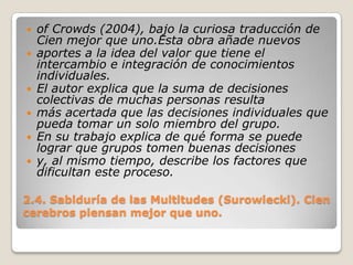 2.4. Sabiduría de las Multitudes (Surowiecki). Cien cerebros piensan mejor que uno.of Crowds (2004), bajo la curiosa traducción de Cien mejor que uno.Esta obra añade nuevosaportes a la idea del valor que tiene el intercambio e integración de conocimientos individuales.El autor explica que la suma de decisiones colectivas de muchas personas resultamás acertada que las decisiones individuales que pueda tomar un solo miembro del grupo.En su trabajo explica de qué forma se puede lograr que grupos tomen buenas decisionesy, al mismo tiempo, describe los factores que dificultan este proceso. 