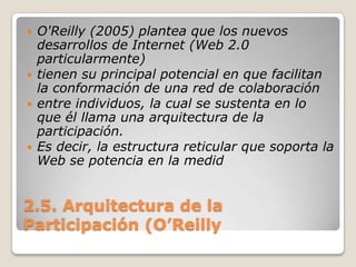 2.5. Arquitectura de la Participación (O’ReillyO'Reilly (2005) plantea que los nuevos desarrollos de Internet (Web 2.0 particularmente)tienen su principal potencial en que facilitan la conformación de una red de colaboraciónentre individuos, la cual se sustenta en lo que él llama una arquitectura de la participación.Es decir, la estructura reticular que soporta la Web se potencia en la medid