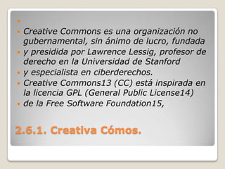 2.6.1. Creativa Cómos. CreativeCommons es una organización no gubernamental, sin ánimo de lucro, fundaday presidida por Lawrence Lessig, profesor de derecho en la Universidad de Stanfordy especialista en ciberderechos.Creative Commons13 (CC) está inspirada en la licencia GPL (General Public License14)de la Free Software Foundation15, 