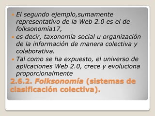 2.6.2. Folksonomía(sistemas de clasificación colectiva).El segundo ejemplo,sumamente representativo de la Web 2.0 es el de folksonomía17,es decir, taxonomía social u organización de la información de manera colectiva y colaborativa.Tal como se ha expuesto, el universo de aplicaciones Web 2.0, crece y evoluciona proporcionalmente