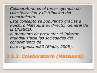 2.6.3. Colaboratorio (Matsuura).Colaboratorio es el tercer ejemplo de colectivización y distribución del conocimiento.Este concepto se popularizó gracias a KoichiroMatsuura ex director General de la UNESCO,al momento de presentar el Informe mundial:Hacia las sociedades del conocimiento deeste organismo23 (Bindé, 2005).