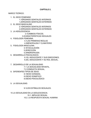 CAPÍTULO 2.<br />MARCO TEÓRICO.<br />EL SEXO FEMENINO <br />1.1ÓRGANOS GENITALES INTERNOS <br />1.2ÓRGANOS GENITALES EXTERNOS<br />EL SEXO MASCULINO<br />2.1ÓRGANOS GENITALES INTERNOS<br />2.2ÓRGANOS GENITALES EXTERNOS<br />LA ADOLESCENCIA.<br />3.1CAMBIOS FÍSICOS.<br />3.2CARACTERÍSTICAS SEXUALES <br />FISIOLOGÍA FEMENINA.<br />4.1LAS PRIMERAS REGLAS <br />4.2MENOPAUSIA Y CLIMATERIO<br />FISIOLOGÍA MASCULINA.<br />5.1EYACULACIÓN <br />5.2ERECCIÓN <br />5.3ANDROPAUSIA <br />DESARROLLO PSICOLÓGICO.<br />6.1EL ADOLECENTE Y SUS EMOCIONES.<br />6.2EL ADOLECENTE Y SU ROL SEXUAL.<br />DESARROLLO DE LA SEXUALIDAD.<br />7.1 LA SEXUALIDAD INFANTIL.<br />7.2 CONDUCTA SEXUAL.<br />DIFERENTES TIPOS DE SEXO.<br />8.1SEXO GONADAL<br />8.2SEXO SOMÁTICO<br />8.4SEXO PSICOLÓGICO<br /> <br />LA SEXUALIDAD.<br />9.1LOS ESTÍMULOS SEXUALES.<br />LA SEXUALIDAD EN LA ADOLESCENCIA.<br />10.1. IMPULSO SEXUAL<br />10.2. LA RESPUESTA SEXUAL HUMANA <br />EL SEXO FEMENINO:<br />Según Max Zimmermann, el sexo femenino ese formado por órganos genitales internos y externos los cuales intervienen en la formación y salida de las células reproductoras (óvulos), cumple por tanto una doble función tanto reproductora como sexual.<br />ÓRGANOS GENITALES INTERNOS:<br />Se encuentran en la cavidad abdominal, en el interior de la mujer.<br />Son, fundamentalmente, los siguientes: ovarios, trompas de Falopio y útero. Ovarios:<br />También llamados gónadas o glándulas sexuales femeninas.<br />Son dos órganos compactos de forma ovalada, del tamaño de una  almendra grande. Miden aproximadamente 25 milímetros de largo y 15 milímetros de ancho, con una altura de 10 milímetros, su forma es más o menos específica y pesan unos seis gramos cada uno.  <br />  Trompas de Falopio:<br />Son dos conductos del tamaño de un lapicero que van desde el ovario hasta el útero.  Permiten la fecundación, esta resulta posible si la unión del ovulo y el espermatozoide se realiza hacia la mitad de la trompa, y en su parte más próxima al ovario, en las veinticuatro horas siguientes a su salida.<br />Útero:<br />Esta situado en la parte media e inferior del abdomen, entre la vejiga, que está situada por delante, y el recto, por detrás. Es un órgano cóncavo, de partes muy gruesas y contráctiles formadas por tejido muscular.(Max zimmermann)<br />1.2 ÓRGANOS GENITALES EXTERNOS:<br />Los genitales femeninos externos reciben el nombre de vulva. <br />Están dispuestos alrededor de la cavidad vaginal y situados delante del ano en la parte inferior del pubis, entre los músculos, son órganos tremendamente sensibles, la piel y las glándulas situadas en su interior segregan unas sustancias llamadas feromonas, las cuales tienen un olor característico y que no debe confundirse con  la falta de higiene.<br />Los órganos externos están conformados por:<br />Monte de Venus, labios mayores, labios menores, clítoris, vestíbulo vaginal,<br />Meato urinario o uretral y glándulas de bartolino. (Max zimmermann) <br />EL SEXO MASCULINO:<br />Lo que nos dice Max Zimmermann, está formado por aquellos órganos que intervienen  tanto en la formación como en la expulsión   de las células reproductoras, también llamadas espermatozoides.<br />Al igual que en el femenino, el aparato, masculino consta de órganos externos e internos.<br />2.1 Órganos  genitales internos:<br />Los testículos: también llamados gónadas masculinas o glándulas sexuales masculinas son, en los varones, el equivalente a los ovarios en la mujer, los testículos se encuentran en la parte inferior del pubis, entre los músculos y debajo del pene, constituyen la parte principal del aparato reproductor masculino, pues en ellos es donde se forman los espermatozoides, además producen las hormonas sexuales secundarios al llegar la pubertad.<br />Los testículos están cubiertos de siete capas a partir de las paredes abdominales, las cuales son de fuera hacia dentro: piel o escroto, dartos, túnica celular subcutánea, túnica fibrosa superficial, túnica fibrosa, túnica profunda y túnica vaginal.<br />Vías genitales o sistemas de conducción espermica:<br />El espermatozoide debe recorrer  un camino desde su formación en los túbulos seminíferos de los testículos hasta su expulsión por la uretra.<br />Epidídimo:<br />Es un conducto de tamaño reducido que bordea al testículo por su parte posterior-superior. Continúa con el conducto deferente.<br />Este conducto une los finos conductillos  que existen dentro del testículo con el canal deferente.<br />Conducto deferente: es continuación del epidídimo. Comienza en la parte inferior o cola de este y termina en la ampolla ( o extremó distal del conducto deferente), a la altura de la vesícula seminal.<br />Conducto eyaculador: pasada la vesícula seminal, el canal deferente recibe el nombre de canal eyaculador. Este atraviesa el cuerpo de la glándula de la próstata y se dirige hacia la uretra interna, justo debajo de la vejiga. Allí es donde desembocan los sucesivos segmentos que terminan formando un conducto único y bilateral que va desde cada testículo a la uretra, este conducto se  forma, por tanto, por la unión de los conductos deferentes de las vesículas seminales.<br />Glándulas anejas o accesorias:<br />Estas se encargan de segregar sustancias de naturaleza proteínica que se agregan al producto de los testículos para constituir el esperma (liquido necesario para la vida y movimiento de los espermatozoides).<br />Próstata: <br />Es una sola glándula muy voluminosa, que mide 30 milímetros de alto por 40 milímetros de ancho. En los jóvenes su altura es de 25 milímetros, pues a medida que avanza la edad aumenta de dimensiones.<br />Esta glándula está situada debajo de la vejiga y atravesada por la uretra.<br />2.2 Órganos genitales externos:<br />El pene: también se le denomina con el nombre de verga, falo, etc. El pene esta situado en la parte baja del abdomen, adelante del pubis. Cuando se encuentra en estado de flaccidez o reposo cuelga ante el escroto, teniendo por regla general la misma longitud que las bolsas.<br />El pene cumple con las siguientes funciones:<br />Reproductora. Permite la introducción de los espermatozoides en la vagina cuando se vuelve erecto y duro, posibilitando, por tanto, la fertilización de los óvulos.<br />Sexual. Es un importante órgano, tanto erótico como de placer.<br />Sirve también para eliminar la orina cuando esta fláccido. Mediante un dispositivo que posee, se consigue regular el que los espermatozoides a la orina no salgan al mismo tiempo.<br />Escroto o bolsa escrotal: Es una bolsa o saco de piel arrugada que se encuentra debajo del pene y en cuyo interior se encuentran los testículos. Estas bolsas están formadas por un tejido cutáneo, una capa fibrosa   unos diminutos elementos musculares, que reciben el nombre de musculo cremaster. La piel del escroto es muy fina, su coloración es masomenos oscura.(mercedes cerrillo)<br />LA ADOLESCENCIA:<br />Durante la adolescencia tiene lugar diversas mutaciones fisiológicas sexuales que contribuyen a aumentar las diferencias entre un sexo y el otro, y que explican, entre  otros aspectos, el porqué los muchachos adquieren mayor capacidad para el esfuerzo físico que las chicas.<br />3.1 cambios físicos:<br />En la pubescencia.  Durante este periodo existe una serie de cambios físicos que culminan en la pubertad. El comienzo de esta etapa se caracteriza por una aceleración del ritmo, crecimiento físico y corporal, maduración de los caracteres sexuales primario y secundario, etc.<br />En la pubertad. En esta etapa comienza a manifestarse la madurez sexual, caracterizada en las niñas por el primer flujo menstrual y en los varones por diversos signos (eyaculación, poluciones nocturnas, etc.)<br />En la adolescencia. Se caracteriza por los cambios psicológicos y sociales que se manifiestan en la personalidad del adolecente, se modifican las proporciones corporales, los rasgos faciales se alteran debido a que el crecimiento de la parte inferior de la cara quede rezagado con respecto al crecimiento de la parte superior, las piernas crecen proporcionalmente mas rápido que el tronco.<br />3.2 CARACTERÍSTICAS SEXUALES.<br />Según mercedes cerrillo, existen dos tipos generales de cambios en el sistema reproductivo, los cuales son:<br />- caracteres primarios del sexo (genitales y demás órganos accesorios).<br />- caracteres sexuales secundarios. Aun que están relacionados con la reproducción de manera indirecta, son causa de notables diferencias entre los dos sexos.<br />Características sexuales primarios  <br />En hombres: <br />El pene<br /> duplica su longitud y su perímetro.<br />En la adolescencia es capaz  de volverse erecto no solo ante respuestas de estimulación local, como ocurría en la niñez, sino también ante sensaciones y pensamientos  sexualmente provocados. Este fenómeno viene acompañado también por un deseo de satisfacción sexual.<br />Los testículos.<br />Aumenta el volumen del testículo.<br />El testículo izquierdo a menudo es más grande que el derecho  y cuelga más debajo de este.<br />En la mujer:<br />Ovarios<br />Empiezan a aumentar de peso bajo los efectos de las hormonas FSH y LH. Este aumento provoca la secreción de de estrógenos.<br />Útero<br />Aumenta su volumen y se inclina hacia adelante <br />Trompas<br />Se alargan y se vuelven más contráctiles.<br />Vagina <br />Lo flora vaginal se modifica<br />Las secreciones vaginales se hacen acidas.<br />Clítoris <br />Aumenta de tamaño <br />Se hace eréctil prácticamente al final de la adolescencia.<br />Características sexuales secundarias.<br />Crecimiento del vello en el cuerpo y en la cara  <br />Desarrollo de las mamas y las caderas en la mujer y el desarrollo normal en  los pechos en el hombre<br />Cambio de voz en los varones <br />Desarrollo de los músculos, especialmente en los hombros, brazos y piernas.<br />Cambio en la piel fina y tersa del niño a la piel más gruesa y menos tersa del adulto  <br />(Antonio López)<br />4. FISIOLOGÍA FEMENINA.<br />4.1 Las primeras reglas:<br />La primera menstruación significa la puesta en marcha de la actividad hormonal de los ovarios como órganos genitales de reproducción, aunque esta menstruación no supone capacidad reproductiva, es decir,  la primera pérdida de sangre tiene lugar sin ovulación; es un ciclo estéril o anovular.<br />4.2 MENOPAUSIA Y CLIMATERIO<br />La menopausia consiste únicamente en la retirada del periodo menstrual, se observan una serie de cambios de nivel hormonal y nervioso.<br />Y el climaterio no es, el periodo en que se extingue la actividad del ovario. Su efecto más llamativo es la desaparición de la menstruación al llegar determinado momento, más o menos tardío según la influencia de diferentes factores, como la raza, el clima, ámbito socioeconómico, alimentación, etc.(ediciones orientación, s.a.)<br />5. FISIOLOGÍA MASCULINA.<br />A partir de la pubertad, se produce en los varones una serie de fenómenos como los que a continuación te presentamos.<br />5.1 Eyaculación <br />La eyaculación es el fenómeno por el cual el liquido seminal (esperma y otros líquidos glandulares) es expulsado por medio del órgano viril al exterior del cuerpo, acompañado de una sensación placentera.<br />Existen varios tipos de eyaculación:<br />Eyaculación espontanea o refleja. Es la polución nocturna.<br />Eyaculación provocada (masturbación).<br />5.2 Erección <br />La erección es un fenómeno que se produce por un proceso de vaso congestión debida a la capacidad de retención de sangre que poseen los cuerpos cavernosos del pene.<br />El fenómeno de la erección se produce de la siguiente manera:<br />Cuando se produce la excitación sexual, las arterias del pene (portadoras de sangre) se dilatan y las válvulas de las venas (las que recogen la sangre) se cierran. La sangre queda concentrada en el pene a una presión muy alta y llenan las cavidades. Estas se dilatan y comprimen las venas. La cantidad de sangre que sale del pene recto, duro y rígido. <br />Cambia de dirección orientándose hacia adelante y hacia arriba hasta alcanzar, hasta alcanzar, en relación con la vertical, un ángulo entre los 60 y 90 grados. La piel del pene se tensa y la superficie de este adquiere una coloración más oscura, rojiza.<br />  5.3 Andropausia <br />Masters y Johnson  nos dicen que la andropausia es la terminación de la vida sexual del hombre aunque esta no es tan precisa como en la mujer, se pueden observar los siguientes síntomas.<br />Fatiga física y mental.<br />Monotonía de las relaciones sexuales.<br />Se aumenta en la vejes el sentimiento de rutina.<br /> 6. DESARROLLO PSICOLÓGICO.<br />La adolescencia es un periodo de transición que comienza en los cambios fisiológicos de la pubertad y se extiende hasta el inicio de la edad adulta. Se podrá definir como un proceso, tanto de adaptación a la pubertad como de adaptación a la sociedad.<br />El adolecente tiene que individualizar, establecer confianza en si mismo y en sus propias capacidades, adoptar importantes decisiones relativas a su futuro y liberarse de sus anteriores vínculos.<br />6.1 El adolecente y sus emociones.<br />A medida de que entra en la adolescencia, el niño se toma falto de equilibrio, inestable y sus relaciones se vuelven imprevisibles.<br />El adolecente suele presentar emociones desordenadas a causa de los numerosos conflictos internos que posee y la inadecuada preparación.<br />6.2 El adolecente y su rol sexual.<br />El rol sexual se puede definir como aquellas conductas típicas que se esperan de cada sexo. Supone un conjunto de conductas esperadas, de actitudes y rasgos asociados con la ejecución apropiada del rol.<br />La conducta de tipo sexual, por otro lado es el comportamiento apropiado de un hombre, aunque esa conducta no signifique una conformidad estricta a los estereotipos del papel sexual. La identidad sexual se refiere  a la conciencia y a la aceptación emocional de la propia naturaleza biológica básica, como un hombre y una mujer.<br /> <br />7. DESARROLLO DE LA SEXUALIDAD.<br />Según Fleischauer, “el niño llegara a tener una relación natural con su cuerpo si desde el nacimiento ha podido experimentar por si mismo, a través de las caricias que todas las partes de su cuerpo son buenas y dignas de ser amadas.<br />7.1 sexualidad infantil.<br />Según Freud  La sexualidad infantil juega un papel destacado de las intervenciones en la educación sexual. Se ha llegado a afirmar que la estabilidad y la felicidad de la propia infancia pueden estar condicionadas por el modo con que el niño viva su sexualidad.<br />La sexualidad infantil es autentica, ya que no se proyecta hacia ningún objeto sexual.<br />Se caracteriza por la erotización de una determinada zona, que varía según la edad<br />Se apoya en una función  fisiológica esencial. El placer tiene una función biológica.<br />7.2 CONDUCTA SEXUAL.<br />Los órganos sexuales son activos desde el nacimiento. Los órganos responden a los toques y caricias realizadas con cariño.<br />Los niños explorar sus genitales y, al hacerlo, obtienen sensaciones placenteras. El niño solo busca explorar, conocerse, ello contribuye a estructurar su esquema corporal, su identidad sexual.<br />8. DIFERENTES TIPOS DE SEXO.<br />8.1 sexo gonadal <br />Este se refiere cuando nuestros genitales que serán testículos u ovarios, que originan y determinan a la persona (http://www.mujertotal.com/editorial/press/salud.asp?articleid=21&zoneid=2)<br />8.2 sexo somático<br />Se refiere a nuestra configuración externa física y se puede confundir hasta la pubertad en que aparecen los caracteres sexuales secundarios (vello, cambio de voz, modelación de cuerpo etc.)<br />8.3 sexo psicológico.<br />La diferente manera de pensar de hombres y mujeres nos dará la identidad de género. Homosexual, heterosexual, bisexual. <br />9. LA SEXUALIDAD.<br />La sexualidad es el conjunto de condiciones anatómicas, fisiológicas y psicológico-afectivas que caracterizan cada sexo. También es el conjunto de fenómenos emocionales y de conducta relacionados con el sexo, que marcan de manera decisiva al ser humano en todas las fases de su desarrollo.( http://es.wikipedia.org/wiki/Sexualidad)<br />9.1 Los estímulos sexuales.<br />Existen ciertas “cosas” o circunstancias cuyas características específicas logran<br />despertar en la persona respuestas de las más diversas índoles, agrado, desagrado, placer,<br />evitación, dolor, miedo, aversión, etc. La mayor parte de estas “cosas” –que en adelante<br />llamaremos estímulos- pueden ser asociados también a la respuesta sexual y pueden<br />propiciar o inhibir dicha respuesta.<br />10. LA SEXUALIDAD EN LA ADOLESCENCIA.<br />Con el comienzo de la pubertad, un conjunto de cambios produce la transformación de la vida sexual infantil a la forma normal definitiva. Los cambios glandulares transforman al chico en un hombre y a la chica, en una mujer. En su interior se despierta sensaciones sexuales y sentimientos románticos. La intensidad del impulso sexual difiere grandemente entre unos adolecentes entre otros.<br />10.1 IMPULSO SEXUAL <br />El impulso sexual o la tendencia a las relaciones sexuales se manifiestan en la mente y en los genitales; es decir, tiene manifestaciones síquicas y físicas que son apreciables. Las personas sienten su presencia por cambios más o menos intensos en su propio cuerpo y con proyección a su psiquis. (http://www.potenciasexual.com/impulso%20_sexual.html)<br />10.2 LA RESPUESTA SEXUAL HUMANA<br />La respuesta sexual, no se limita simplemente a una respuesta física sino que comprende un experiencia mucho más compleja. Es importante conocer el alcance emocional y psicológico de las relaciones sexuales para evitar posibles problemas que puedan afectar a la pareja y poder disfrutar de una de las más gratificantes experiencias del ser humano: El Sexo. <br />