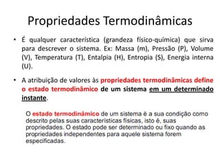 Propriedades Termodinâmicas
• É qualquer característica (grandeza físico-química) que sirva
  para descrever o sistema. Ex: Massa (m), Pressão (P), Volume
  (V), Temperatura (T), Entalpia (H), Entropia (S), Energia interna
  (U).
• A atribuição de valores às propriedades termodinâmicas define
  o estado termodinâmico de um sistema em um determinado
  instante.
 