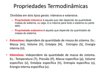 Propriedades Termodinâmicas




• Extensivas: dependem da quantidade de massa do sistema. Ex.:
  Massa (m), Volume (V), Entalpia (H), Entropia (S), Energia
  interna (U).

• Intensivas: independem da quantidade de massa do sistema.
  Ex.: Temperatura (T), Pressão (P), Massa específica (ρ), Volume
  específico (ν), Entalpia específica (h), Entropia específica (s),
  Energia interna específica (u).
 