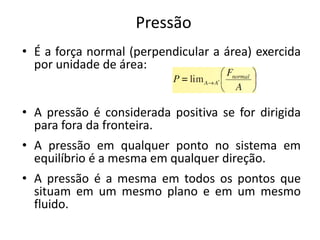 Pressão
• É a força normal (perpendicular a área) exercida
  por unidade de área:


• A pressão é considerada positiva se for dirigida
  para fora da fronteira.
• A pressão em qualquer ponto no sistema em
  equilíbrio é a mesma em qualquer direção.
• A pressão é a mesma em todos os pontos que
  situam em um mesmo plano e em um mesmo
  fluido.
 
