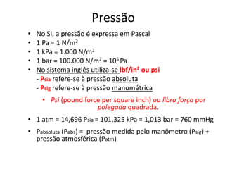 Pressão
•   No SI, a pressão é expressa em Pascal
•   1 Pa = 1 N/m2
•   1 kPa = 1.000 N/m2
•   1 bar = 100.000 N/m2 = 105 Pa
•   No sistema inglês utiliza-se lbf/in2 ou psi
    - Psia refere-se à pressão absoluta
    - Psig refere-se à pressão manométrica
      • Psi (pound force per square inch) ou libra força por
                       polegada quadrada.
• 1 atm = 14,696 Psia = 101,325 kPa = 1,013 bar = 760 mmHg
• Pabsoluta (Pabs) = pressão medida pelo manômetro (Psig) +
  pressão atmosférica (Patm)
 