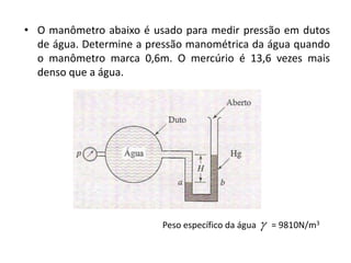 • O manômetro abaixo é usado para medir pressão em dutos
  de água. Determine a pressão manométrica da água quando
  o manômetro marca 0,6m. O mercúrio é 13,6 vezes mais
  denso que a água.




                         Peso específico da água      = 9810N/m3
 