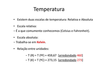 Temperatura
• Existem duas escalas de temperatura: Relativa e Absoluta

• Escala relativa:
− É a que comumente conhecemos (Celsius e Fahrenheit).

• Escala absoluta:
− Trabalha-se em Kelvin.

• Relação entre unidades:

        − T (R) = T (ºF) + 459,67 *arredondado 460]
        − T (K) = T (ºC) + 273,15 *arredondado 273]
 