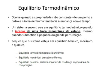 Equilíbrio Termodinâmico
• Ocorre quando as propriedades são constantes de um ponto a
  outro e não há nenhuma tendência à mudança com o tempo.
• Um sistema encontra-se em equilíbrio termodinâmico quando
  é incapaz de uma troca espontânea de estado, mesmo
  quando submetido à pequena ou grande perturbação.
• Requer que o sistema esteja em equilíbrio térmico, mecânico
  e químico.
 