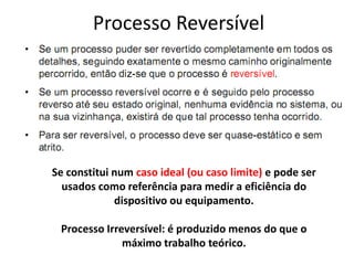 Processo Reversível




Se constitui num caso ideal (ou caso limite) e pode ser
  usados como referência para medir a eficiência do
             dispositivo ou equipamento.

 Processo Irreversível: é produzido menos do que o
              máximo trabalho teórico.
 