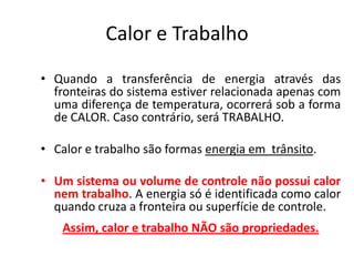 Calor e Trabalho
• Quando a transferência de energia através das
  fronteiras do sistema estiver relacionada apenas com
  uma diferença de temperatura, ocorrerá sob a forma
  de CALOR. Caso contrário, será TRABALHO.

• Calor e trabalho são formas energia em trânsito.

• Um sistema ou volume de controle não possui calor
  nem trabalho. A energia só é identificada como calor
  quando cruza a fronteira ou superfície de controle.
   Assim, calor e trabalho NÃO são propriedades.
 