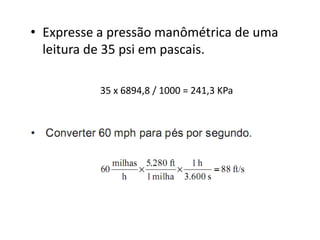 • Expresse a pressão manômétrica de uma
  leitura de 35 psi em pascais.

          35 x 6894,8 / 1000 = 241,3 KPa
 
