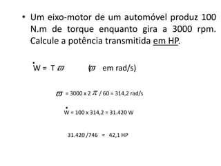 • Um eixo-motor de um automóvel produz 100
  N.m de torque enquanto gira a 3000 rpm.
  Calcule a potência transmitida em HP.
  .
  W= T
      x             em rad/s)
                   (

          = 3000 x 2  / 60 = 314,2 rad/s

           .
           W = 100 x 314,2 = 31.420 W


            31.420 /746 = 42,1 HP
 