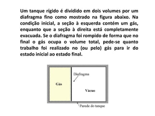 Um tanque rígido é dividido em dois volumes por um
diafragma fino como mostrado na figura abaixo. Na
condição inicial, a seção à esquerda contém um gás,
enquanto que a seção à direita está completamente
evacuada. Se o diafragma foi rompido de forma que no
final o gás ocupa o volume total, pede-se quanto
trabalho foi realizado no (ou pelo) gás para ir do
estado inicial ao estado final.
 