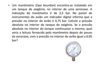 • Um manômetro (tipo bourdon) encontra-se instalado em
  um tanque de oxigênio, no interior de uma aeronave. A
  indicação do manômetro é de 3,5 bar. No painel de
  instrumentos do avião um indicador digital informa que a
  pressão no interior do avião é 0,75 bar. Calcule a pressão
  absoluta no interior do tanque de oxigênio. Se a pressão
  absoluta no interior do tanque continuasse a mesma, qual
  seria a leitura fornecida pelo manômetro depois do pouso
  da aeronave, com a pressão no interior do avião igual a 0,95
  bar?
 