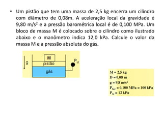 • Um pistão que tem uma massa de 2,5 kg encerra um cilindro
  com diâmetro de 0,08m. A aceleração local da gravidade é
  9,80 m/s2 e a pressão barométrica local é de 0,100 MPa. Um
  bloco de massa M é colocado sobre o cilindro como ilustrado
  abaixo e o manômetro indica 12,0 kPa. Calcule o valor da
  massa M e a pressão absoluta do gás.
 