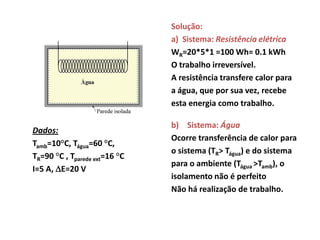 Solução:
                               a) Sistema: Resistência elétrica
                               WR=20*5*1 =100 Wh= 0.1 kWh
                               O trabalho irreversível.
                               A resistência transfere calor para
                               a água, que por sua vez, recebe
                               esta energia como trabalho.

                               b) Sistema: Água
Dados:
                               Ocorre transferência de calor para
Tamb=10°C, Tágua=60 °C,
                               o sistema (TR> Tágua) e do sistema
TR=90 °C , Tparede ext=16 °C
                               para o ambiente (Tágua >Tamb), o
I=5 A, E=20 V
                               isolamento não é perfeito
                               Não há realização de trabalho.
 