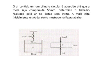 O ar contido em um cilindro circular é aquecido até que a
mola seja comprimida 50mm. Determine o trabalho
realizado pelo ar no pistão sem atrito. A mola está
inicialmente relaxada, como mostrado na figura abaixo.
 