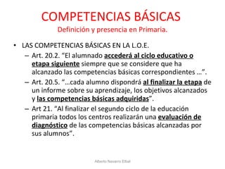 COMPETENCIAS BÁSICAS  Definición y presencia en Primaria. LAS COMPETENCIAS BÁSICAS EN LA L.O.E. Art. 20.2. “El alumnado  accederá al ciclo educativo o etapa siguiente  siempre que se considere que ha alcanzado las competencias básicas correspondientes …”. Art. 20.5. “…cada alumno dispondrá  al finalizar la etapa  de un informe sobre su aprendizaje, los objetivos alcanzados y  las competencias básicas adquiridas ”. Art 21. “Al finalizar el segundo ciclo de la educación primaria todos los centros realizarán una  evaluación de diagnóstico  de las competencias básicas alcanzadas por sus alumnos”. Alberto Navarro Elbal 