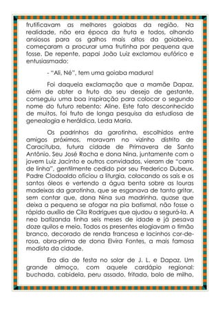 frutificavam as melhores goiabas da região. Na
realidade, não era época da fruta e todos, olhando
ansiosos para os galhos mais altos da goiabeira,
começaram a procurar uma frutinha por pequena que
fosse. De repente, papai João Luiz exclamou eufórico e
entusiasmado:
       - “Ali, Né”, tem uma goiaba madura!
      Foi daquela exclamação que a mamãe Dapaz,
além de obter a fruto do seu desejo de gestante,
conseguiu uma boa inspiração para colocar o segundo
nome do futuro rebento: Aline. Este fato desconhecido
de muitos, foi fruto de longa pesquisa da estudiosa de
genealogia e heráldica, Leda Maria.
       Os padrinhos da garotinha, escolhidos entre
amigos próximos, moravam no vizinho distrito de
Caracituba, futura cidade de Primavera de Santo
Antônio. Seu José Rocha e dona Nina, juntamente com o
jovem Luiz Jacinto e outros convidados, vieram de “carro
de linha”, gentilmente cedido por seu Frederico Dubeux.
Padre Clodoaldo oficiou a liturgia, colocando os sais e os
santos óleos e vertendo a água benta sobre as louras
madeixas da garotinha, que se esganava de tanto gritar,
sem contar que, dona Nina sua madrinha, quase que
deixa a pequena se afogar na pia batismal, não fosse o
rápido auxílio de Cila Rodrigues que ajudou a segurá-la. A
neo batizanda tinha seis meses de idade e já pesava
doze quilos e meio. Todos os presentes elogiavam o timão
branco, decorado de renda francesa e lacinhos cor-de-
rosa, obra-prima de dona Elvira Fontes, a mais famosa
modista da cidade.
      Era dia de festa no solar de J. L. e Dapaz. Um
grande almoço, com aquele cardápio regional:
buchada, cabidela, peru assado, fritada, bolo de milho,
 