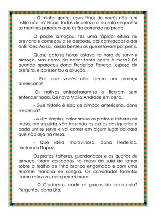 - Ô minha gente, esses filhos de vocês não tem
estilo não, é? Ficam todas de beleza aí na sala enquanto
os meninos parecem que estão correndo no prado.
        O padre almoçou, fez uma rápida leitura no
breviário e começou a se despediu dos convidados e dos
anfitriões. Ao sair ainda benzeu os que estavam por perto.
        Quase catorze horas, estava na hora de servir o
almoço. Mas como iria caber tanta gente à mesa? Foi
quando apareceu dona Frederica Faneca, esposa do
prefeito, e apresentou a solução.
      - Por    que   vocês    não   fazem   um     almoço
americano?
      Os nativos entreolharam-se e ficaram            sem
entender nada. De novo Maria Andrade em cena.
       - Que história é essa de almoço americano, dona
Frederica?
      - Muito simples, colocam-se os pratos e talheres na
mesa, em seguida, vão trazendo os pratos das iguarias e
cada um se serve e vai comer em algum lugar da casa
que não seja na mesa.
      - Que idéia       maravilhosa,    dona     Frederica,
exclamou Dapaz.
       Os pratos, talheres, guardanapos e as iguarias do
almoço foram colocados na mesa da sala de jantar
sobre a toalha de linho branco engomada e com uma
enorme mancha de sangria. Os convidados famintos
como estavam, nem perceberam.
      - O Clodomiro, cadê as grades de coca-cola?
Perguntou dona Lita.
 