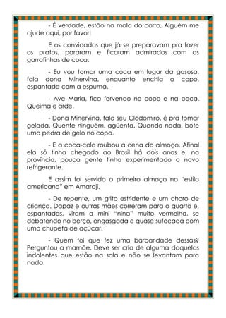 - É verdade, estão na mala do carro, Alguém me
ajude aqui, por favor!
        E os convidados que já se preparavam pra fazer
os pratos, pararam e ficaram admirados com as
garrafinhas de coca.
      - Eu vou tomar uma coca em lugar da gasosa,
fala dona Minervina, enquanto enchia o copo,
espantada com a espuma.
     - Ave Maria, fica fervendo no copo e na boca.
Queima e arde.
      - Dona Minervina, fala seu Clodomiro, é pra tomar
gelada. Quente ninguém, agüenta. Quando nada, bote
uma pedra de gelo no copo.
        - E a coca-cola roubou a cena do almoço. Afinal
ela só tinha chegado ao Brasil há dois anos e, na
província, pouca gente tinha experimentado o novo
refrigerante.
      E assim foi servido o primeiro almoço no “estilo
americano” em Amaraji.
       - De repente, um grito estridente e um choro de
criança. Dapaz e outras mães correram para o quarto e,
espantadas, viram a mini “nina” muito vermelha, se
debatendo no berço, engasgada e quase sufocada com
uma chupeta de açúcar.
       - Quem foi que fez uma barbaridade dessas?
Perguntou a mamãe. Deve ser cria de alguma daquelas
indolentes que estão na sala e não se levantam para
nada.
 