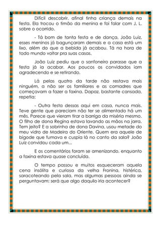 Difícil descobrir, afinal tinha criança demais na
festa. Ela trocou o timão da menina e foi falar com J. L.
sobre o ocorrido.
         - Tá bom de tanta festa e de dança, João Luiz,
esses meninos já bagunçaram demais e a casa está um
lixo, além do que a bebida já acabou. Tá na hora de
todo mundo voltar pra suas casas.
       João Luiz pediu que o sanfoneiro parasse que a
festa já ia acabar. Aos poucos os convidados iam
agradecendo e se retirando.
       Lá pelas quatro da tarde não restava mais
ninguém, a não ser os familiares e as comadres que
começavam a fazer a faxina. Dapaz, bastante cansada,
repetia:
        - Outra festa dessas aqui em casa, nunca mais.
Teve gente que pareciam não ter se alimentado há um
mês. Parece que vieram tirar a barriga da miséria mesmo.
O filho de dona Regina estava lavando as mãos na jarra.
Tem jeito? E a sobrinha de dona Davina, usou metade do
meu vidro de Madeira do Oriente. Quem era aquele de
bigode que fumava e cuspia lá no canto da sala? João
Luiz convidou cada um...
       E os comentários foram se amenizando, enquanto
a faxina estava quase concluída.
       O tempo passou e muitos esqueceram aquela
cena insólita e curiosa da velha Fronina, histérica,
saracoteando pela sala, mas algumas pessoas ainda se
perguntavam: será que algo daquilo iria acontecer?
 