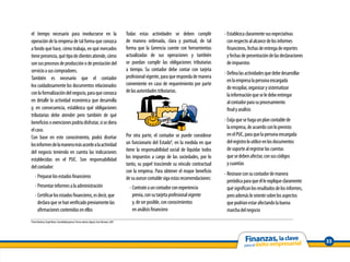 el tiempo necesario para involucrarse en la                                                              Todas estas actividades se deben cumplir            - Establezca claramente sus expectativas
operación de la empresa de tal forma que conozca                                                         de manera ordenada, clara y puntual, de tal           con respecto al alcance de los informes
a fondo qué hace, cómo trabaja, en qué mercados                                                          forma que la Gerencia cuente con herramientas         financieros, fechas de entrega de reportes
tiene presencia, qué tipo de clientes atiende, cómo                                                      actualizadas de sus operaciones y también             y fechas de presentación de las declaraciones
son sus procesos de producción o de prestación del                                                       se puedan cumplir las obligaciones tributarias        de impuestos
servicio a sus compradores.                                                                              a tiempo. Su contador debe contar con tarjeta
                                                                                                                                                             - Defina las actividades que debe desarrollar
También es necesario que el contador                                                                     profesional vigente, para que responda de manera
                                                                                                                                                               en la empresa la persona encargada
lea cuidadosamente los documentos relacionados                                                           conveniente en caso de requerimiento por parte
                                                                                                                                                               de recopilar, organizar y sistematizar
con la formalización del negocio, para que conozca                                                       de las autoridades tributarias.
                                                                                                                                                               la información que se le debe entregar
en detalle la actividad económica que desarrolla                                                                                                               al contador para su procesamiento
y, en consecuencia, establezca qué obligaciones                                                                                                                final y análisis
tributarias debe atender pero también de qué
beneficios o exenciones podría disfrutar, si se diera                                                                                                        - Exija que se haga un plan contable de
el caso.                                                                                                                                                       la empresa, de acuerdo con lo previsto
                                                                                                         Por otra parte, el contador se puede considerar       en el PUC, para que la persona encargada
Con base en este conocimiento, podrá diseñar
                                                                                                         un funcionario del Estado8, en la medida en que       del registro lo utilice en los documentos
los informes de la manera más acorde a la actividad
                                                                                                         tiene la responsabilidad social de liquidar todos     de soporte al registrar las cuentas
del negocio teniendo en cuenta las indicaciones
                                                                                                         los impuestos a cargo de las sociedades, por lo       que se deben afectar, con sus códigos
establecidas en el PUC. Son responsabilidad
                                                                                                         tanto, su papel trasciende su vínculo contractual     y cuantías
del contador:
                                                                                                         con la empresa. Para obtener el mayor beneficio     - Reúnase con su contador de manera
       - Preparar los estados financieros                                                                de su asesor contable siga estas recomendaciones:     periódica para que él le explique claramente
       - Presentar informes a la administración                                                            - Contrate a un contador con experiencia            qué significan los resultados de los informes,
       - Certificar los estados financieros, es decir, que                                                   previa, con su tarjeta profesional vigente        pero además le oriente sobre los aspectos
         declara que se han verificado previamente las                                                       y, de ser posible, con conocimientos              que podrían estar afectando la buena
         afirmaciones contenidas en ellos                                                                    en análisis financiero                            marcha del negocio
8
    Fierro Martínez, Ángel María, Contabilidad general. Tercera edición, Bogotá, Ecoe Ediciones, 2007.




                                                                                                                                                                                                                33
 