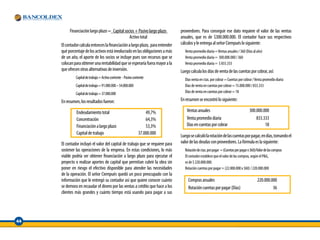 Financiación largo plazo = Capital socios + Pasivo largo plazo         proveedores. Para conseguir ese dato requiere el valor de las ventas
                                                Activo total                     anuales, que es de $300.000.000. El contador hace sus respectivos
     El contador calcula entonces la financiación a largo plazo, para entender   cálculos y le entrega al señor Ciempués lo siguiente:
     qué porcentaje de los activos está involucrado en las obligaciones a más      Venta promedio diaria = Ventas anuales / 360 (Días al año)
     de un año, el aporte de los socios se incluye pues son recursos que se        Venta promedio diaria = 300.000.000 / 360
     colocan para obtener una rentabilidad que se esperaría fuera mayor a la       Venta promedio diaria = $ 833.333
     que ofrecen otras alternativas de inversión.                                Luego calcula los días de venta de las cuentas por cobrar, así:
              Capital de trabajo = Activo corriente - Pasivo corriente             Días venta en ctas. por cobrar = Cuentas por cobrar / Venta promedio diaria
              Capital de trabajo = 91.000.000 – 54.000.000                         Días de venta en cuentas por cobrar = 15.000.000 / 833.333
              Capital de trabajo = 37.000.000                                      Días de venta en cuentas por cobrar = 18

     En resumen, los resultados fueron:                                          En resumen se encontró lo siguiente:

              Endeudamiento total                                    49,7%           Ventas anuales                                  300.000.000
              Concentración                                          64,3%           Venta promedio diaria                               833.333
              Financiación a largo plazo                             53,3%           Dias en cuentas por cobrar                               18
              Capital de trabajo                                 37.000.000
                                                                                 Luego se calculó la rotación de las cuentas por pagar, en días, tomando el
     El contador incluyó el valor del capital de trabajo que se requiere para    valor de las deudas con proveedores. La fórmula es la siguiente:
     sostener las operaciones de la empresa. En estas condiciones, lo más          Rotación de ctas. por pagar = (Cuentas por pagar x 360)/Valor de las compras
     viable podría ser obtener financiación a largo plazo para ejecutar el         El contador establece que el valor de las compras, según el P&G,
     proyecto o realizar aportes de capital que permitan cubrir la obra sin        es de $ 220.000.000.
     poner en riesgo el efectivo disponible para atender las necesidades           Rotación cuentas por pagar = (22.000.000 x 360) / 220.000.000
     de la operación. El señor Ciempués quedó un poco preocupado con la
     información que le entregó su contador así que quiere conocer cuánto             Compras anuales                                      220.000.000
     se demora en recaudar el dinero por las ventas a crédito que hace a los          Rotación cuentas por pagar (Días)                             36
     clientes más grandes y cuánto tiempo está usando para pagar a sus




44
 