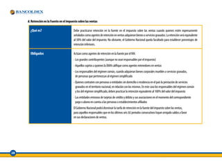d. Retención en la Fuente en el impuesto sobre las ventas

       ¿Qué es?                           Debe practicarse retención en la fuente en el impuesto sobre las ventas cuando quienes estén expresamente
                                          señalados como agentes de retención en ventas adquieran bienes o servicios gravados. La retención será equivalente
                                          al 50% del valor del impuesto. No obstante, el Gobierno Nacional queda facultado para establecer porcentajes de
                                          retención inferiores.

       Obligados                          Actúan como agentes de retención en la fuente por el IVA:
                                          - Los grandes contribuyentes (aunque no sean responsables por el impuesto)
                                          - Aquellos sujetos a quienes la DIAN califique como agentes retenedores en ventas
                                          - Los responsables del régimen común, cuando adquieran bienes corporales muebles o servicios gravados,
                                            de personas que pertenezcan al régimen simplificado
                                          - Quienes contraten con personas o entidades sin domicilio o residencia en el país la prestación de servicios
                                            gravados en el territorio nacional, en relación con los mismos. En este caso los responsables del régimen común
                                            y los del régimen simplificado, deben practicar la retención equivalente al 100% del valor del impuesto
                                          - Las entidades emisoras de tarjetas de crédito y débito y sus asociaciones en el momento del correspondiente
                                            pago o abono en cuenta a las personas o establecimientos afiliados
                                          El Gobierno Nacional podrá disminuir la tarifa de retención en la fuente del impuesto sobre las ventas,
                                          para aquellos responsables que en los últimos seis (6) periodos consecutivos hayan arrojado saldos a favor
                                          en sus declaraciones de ventas.




28
 