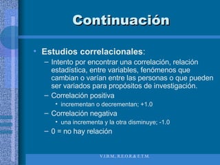 Continuación Estudios correlacionales :  Intento por encontrar una correlación, relación estadística, entre variables, fenómenos que cambian o varían entre las personas o que pueden ser variados para propósitos de investigación. Correlación positiva  incrementan o decrementan; +1.0 Correlación negativa  una incrementa y la otra disminuye; -1.0 0 = no hay relación 
