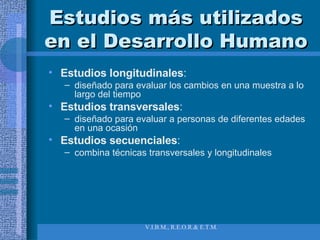 Estudios más utilizados en el Desarrollo Humano Estudios longitudinales :  diseñado para evaluar los cambios en una muestra a lo largo del tiempo Estudios transversales :  diseñado para evaluar a personas de diferentes edades en una ocasión Estudios secuenciales :  combina técnicas transversales y longitudinales 